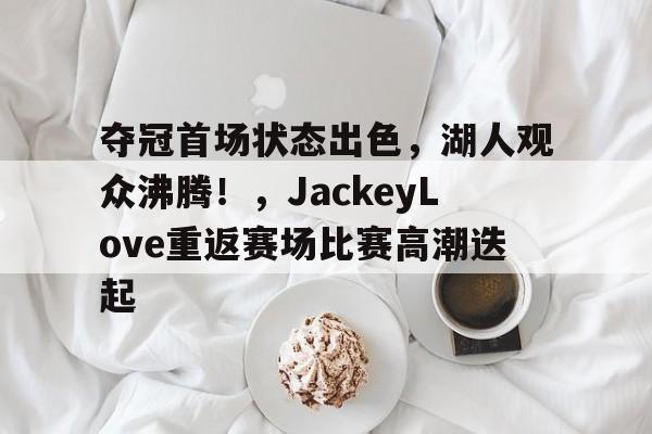 ManbetX体育-夺冠首场状态出色,湖人观众沸腾!,JackeyLove重返赛场比赛高潮迭起(湖人主场唱see you again)