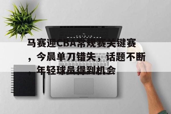 新万博官网-马赛迎CBA常规赛关键赛，今晨单刀错失，话题不断，年轻球员得到机会的简单介绍