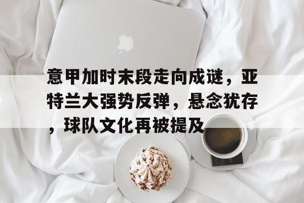 ManbetX体育-关于意甲加时末段走向成谜，亚特兰大强势反弹，悬念犹存，球队文化再被提及的信息