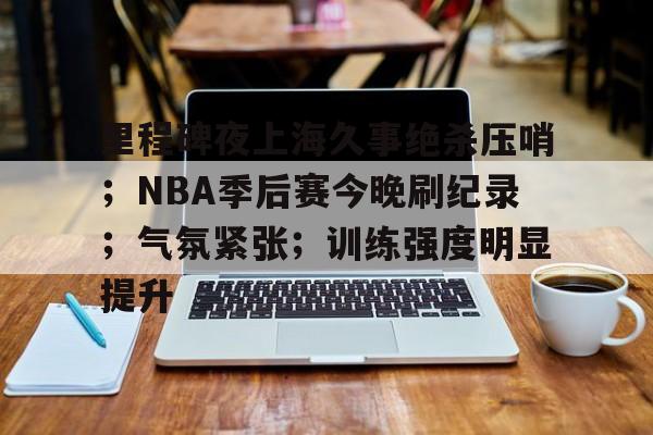 ManbetX.com-里程碑夜上海久事绝杀压哨；NBA季后赛今晚刷纪录；气氛紧张；训练强度明显提升的简单介绍